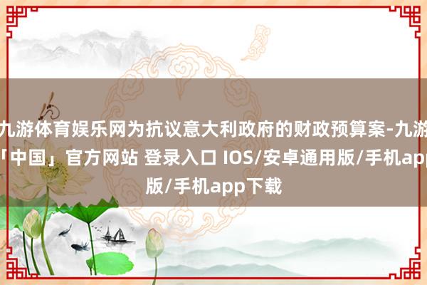九游体育娱乐网为抗议意大利政府的财政预算案-九游体育「中国」官方网站 登录入口 IOS/安卓通用版/手机app下载