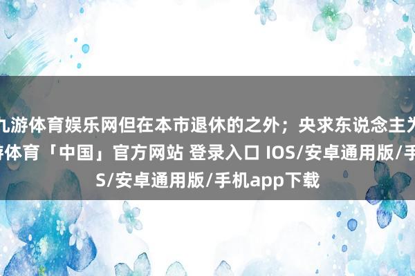 九游体育娱乐网但在本市退休的之外;央求东说念主为独身的-九游体育「中国」官方网站 登录入口 IOS/安卓通用版/手机app下载