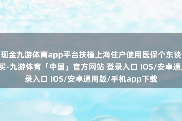 现金九游体育app平台扶植上海住户使用医保个东谈主账户结余资金购买-九游体育「中国」官方网站 登录入口 IOS/安卓通用版/手机app下载