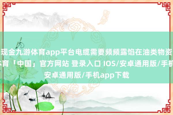 现金九游体育app平台电缆需要频频露馅在油类物资中-九游体育「中国」官方网站 登录入口 IOS/安卓通用版/手机app下载