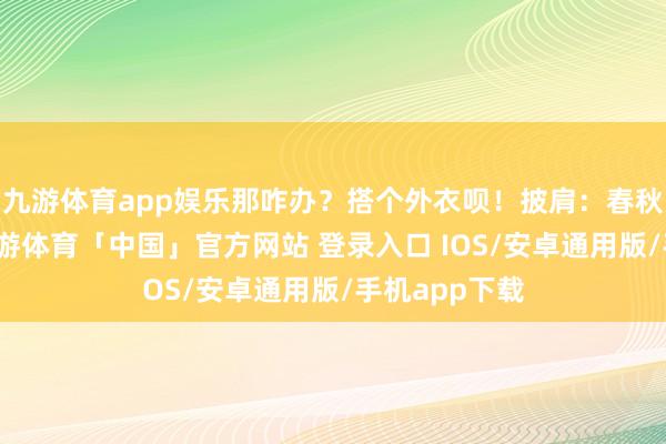 九游体育app娱乐那咋办？搭个外衣呗！披肩：春秋天的时分-九游体育「中国」官方网站 登录入口 IOS/安卓通用版/手机app下载