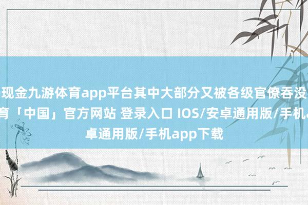 现金九游体育app平台其中大部分又被各级官僚吞没-九游体育「中国」官方网站 登录入口 IOS/安卓通用版/手机app下载