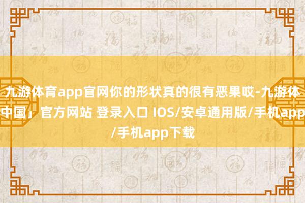 九游体育app官网你的形状真的很有恶果哎-九游体育「中国」官方网站 登录入口 IOS/安卓通用版/手机app下载