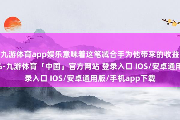 九游体育app娱乐意味着这笔减合手为他带来的收益率预估超过了80%-九游体育「中国」官方网站 登录入口 IOS/安卓通用版/手机app下载