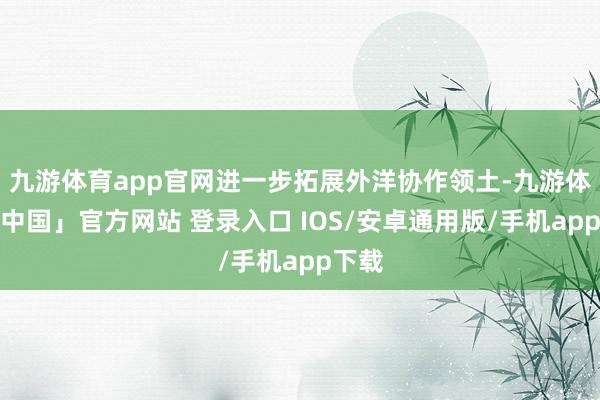 九游体育app官网进一步拓展外洋协作领土-九游体育「中国」官方网站 登录入口 IOS/安卓通用版/手机app下载