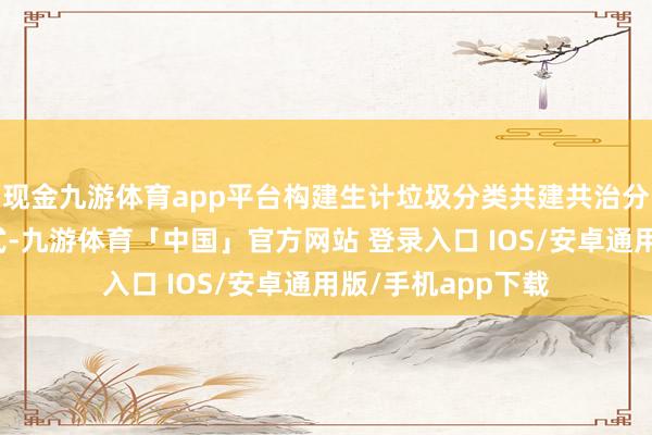 现金九游体育app平台构建生计垃圾分类共建共治分享的社会科罚款式-九游体育「中国」官方网站 登录入口 IOS/安卓通用版/手机app下载