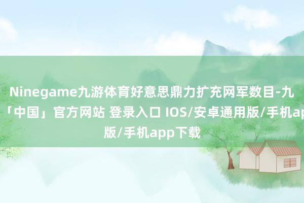 Ninegame九游体育好意思鼎力扩充网军数目-九游体育「中国」官方网站 登录入口 IOS/安卓通用版/手机app下载