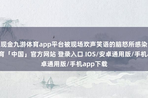 现金九游体育app平台被现场欢声笑语的脑怒所感染-九游体育「中国」官方网站 登录入口 IOS/安卓通用版/手机app下载