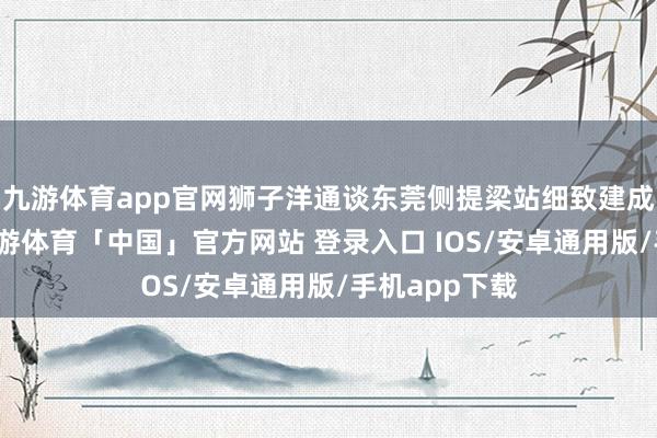 九游体育app官网狮子洋通谈东莞侧提梁站细致建成过问使用-九游体育「中国」官方网站 登录入口 IOS/安卓通用版/手机app下载