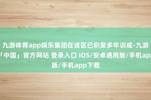 九游体育app娱乐集团在该区已积聚多年训戒-九游体育「中国」官方网站 登录入口 IOS/安卓通用版/手机app下载