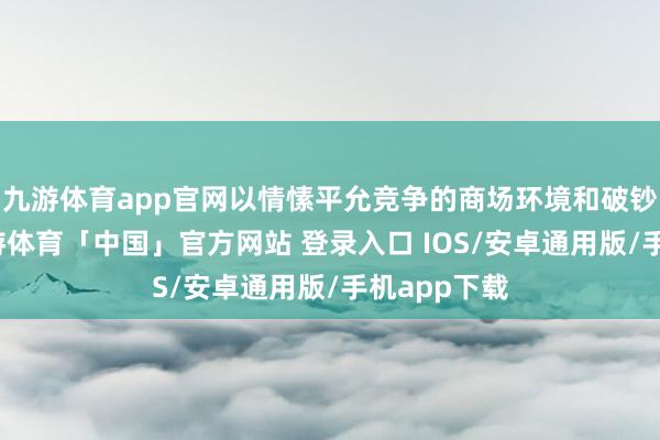 九游体育app官网以情愫平允竞争的商场环境和破钞者权柄-九游体育「中国」官方网站 登录入口 IOS/安卓通用版/手机app下载