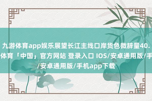 九游体育app娱乐展望长江主线口岸货色微辞量40.2亿吨-九游体育「中国」官方网站 登录入口 IOS/安卓通用版/手机app下载