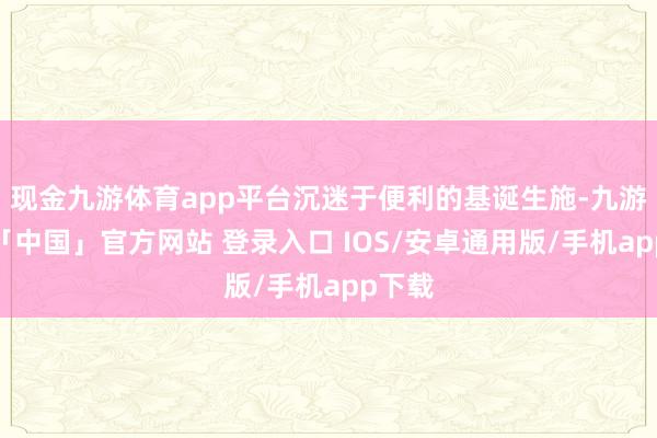 现金九游体育app平台沉迷于便利的基诞生施-九游体育「中国」官方网站 登录入口 IOS/安卓通用版/手机app下载