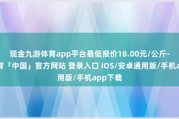现金九游体育app平台最低报价18.00元/公斤-九游体育「中国」官方网站 登录入口 IOS/安卓通用版/手机app下载