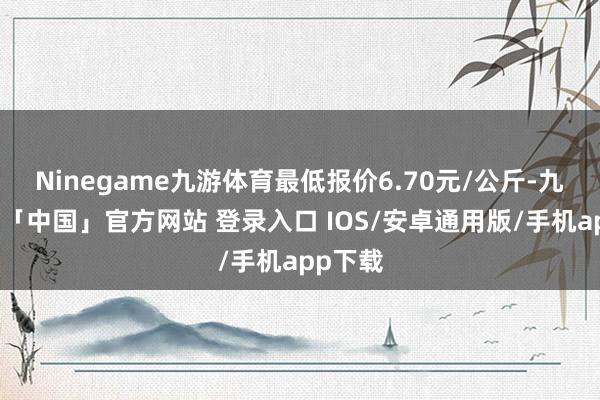 Ninegame九游体育最低报价6.70元/公斤-九游体育「中国」官方网站 登录入口 IOS/安卓通用版/手机app下载