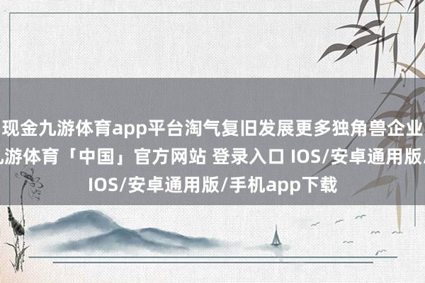 现金九游体育app平台淘气复旧发展更多独角兽企业和瞪羚企业-九游体育「中国」官方网站 登录入口 IOS/安卓通用版/手机app下载