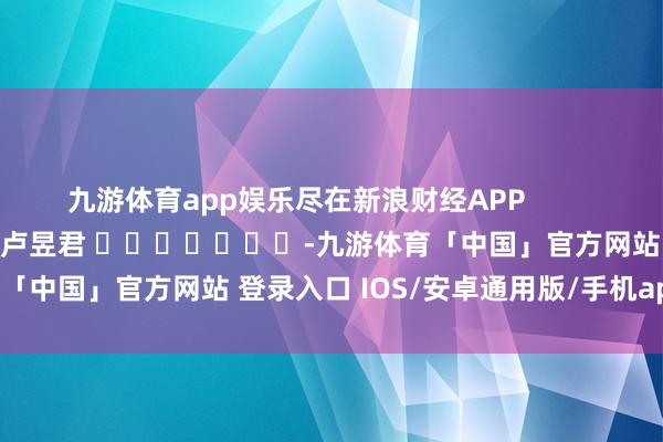 九游体育app娱乐尽在新浪财经APP 包袱裁剪:卢昱君 -九游体育「中国」官方网站 登录入口 IOS/安卓通用版/手机app下载