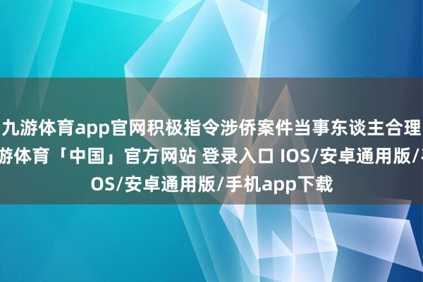 九游体育app官网积极指令涉侨案件当事东谈主合理哄骗诉权-九游体育「中国」官方网站 登录入口 IOS/安卓通用版/手机app下载