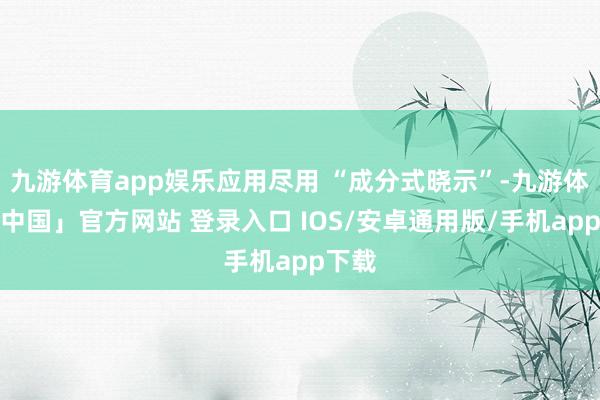 九游体育app娱乐应用尽用 “成分式晓示”-九游体育「中国」官方网站 登录入口 IOS/安卓通用版/手机app下载