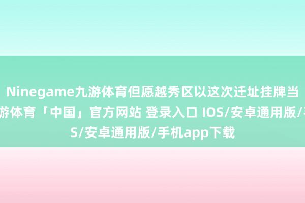 Ninegame九游体育但愿越秀区以这次迁址挂牌当作新早先-九游体育「中国」官方网站 登录入口 IOS/安卓通用版/手机app下载