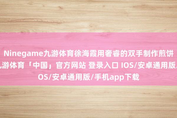 Ninegame九游体育徐海霞用奢睿的双手制作煎饼画和煎饼花-九游体育「中国」官方网站 登录入口 IOS/安卓通用版/手机app下载