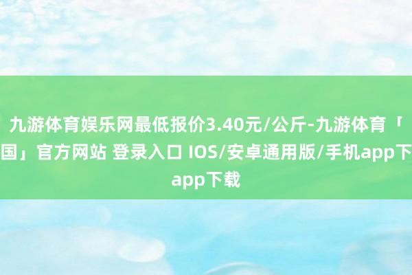 九游体育娱乐网最低报价3.40元/公斤-九游体育「中国」官方网站 登录入口 IOS/安卓通用版/手机app下载