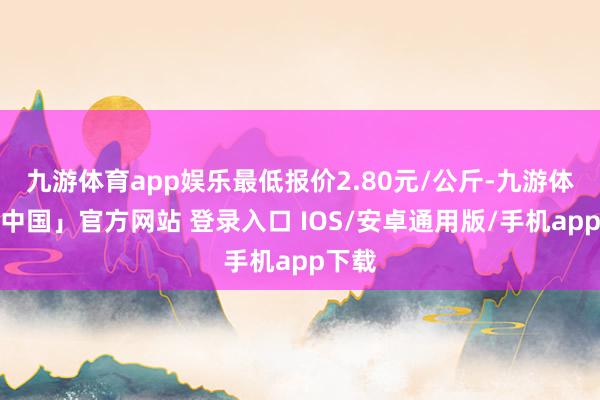 九游体育app娱乐最低报价2.80元/公斤-九游体育「中国」官方网站 登录入口 IOS/安卓通用版/手机app下载