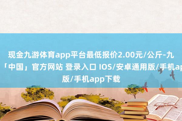 现金九游体育app平台最低报价2.00元/公斤-九游体育「中国」官方网站 登录入口 IOS/安卓通用版/手机app下载