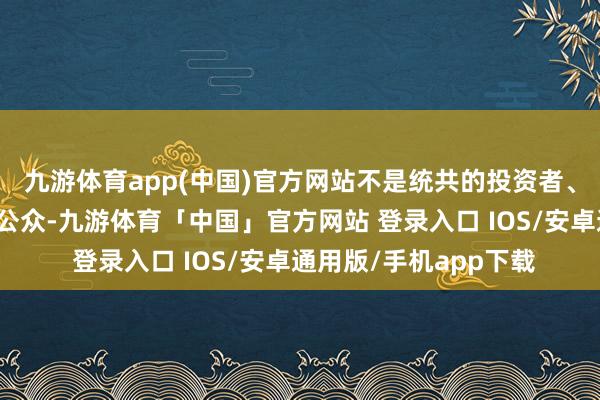 九游体育app(中国)官方网站不是统共的投资者、管理者、尤其是社会公众-九游体育「中国」官方网站 登录入口 IOS/安卓通用版/手机app下载