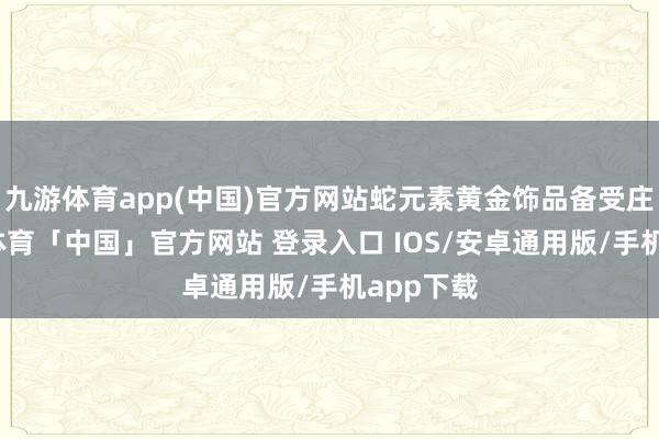 九游体育app(中国)官方网站蛇元素黄金饰品备受庄重-九游体育「中国」官方网站 登录入口 IOS/安卓通用版/手机app下载