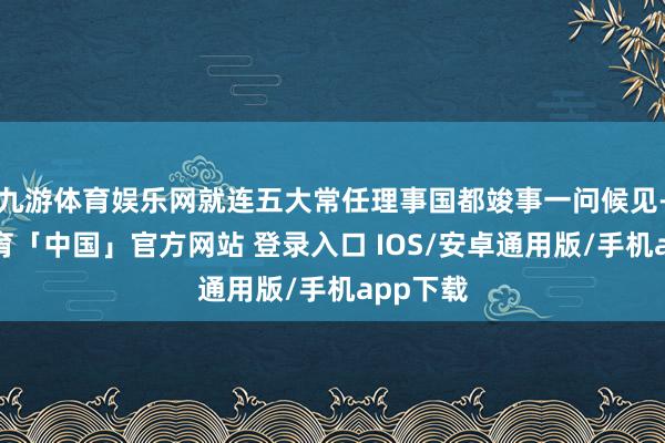 九游体育娱乐网就连五大常任理事国都竣事一问候见-九游体育「中国」官方网站 登录入口 IOS/安卓通用版/手机app下载
