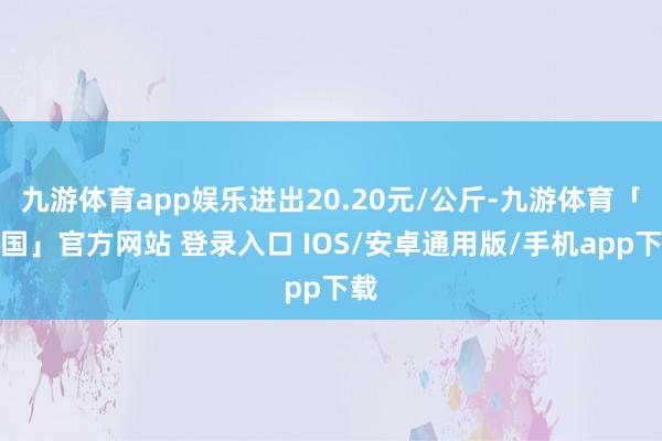 九游体育app娱乐进出20.20元/公斤-九游体育「中国」官方网站 登录入口 IOS/安卓通用版/手机app下载