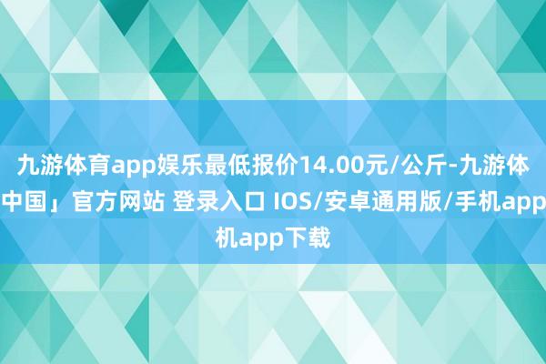 九游体育app娱乐最低报价14.00元/公斤-九游体育「中国」官方网站 登录入口 IOS/安卓通用版/手机app下载