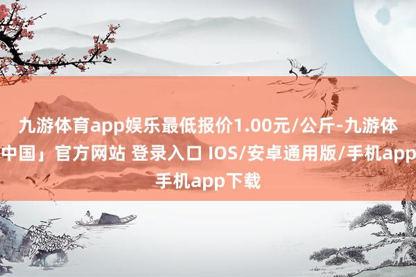 九游体育app娱乐最低报价1.00元/公斤-九游体育「中国」官方网站 登录入口 IOS/安卓通用版/手机app下载