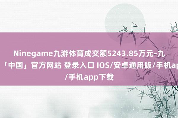 Ninegame九游体育成交额5243.85万元-九游体育「中国」官方网站 登录入口 IOS/安卓通用版/手机app下载