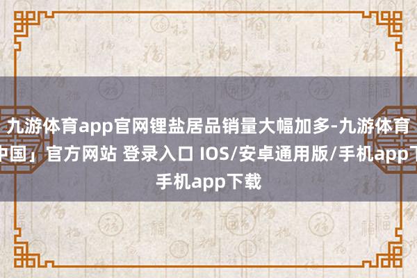 九游体育app官网锂盐居品销量大幅加多-九游体育「中国」官方网站 登录入口 IOS/安卓通用版/手机app下载
