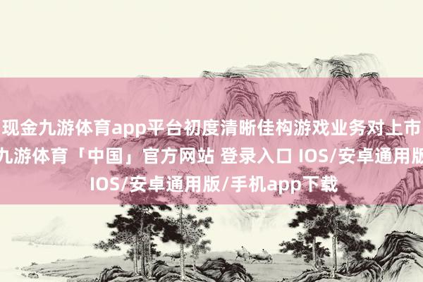 现金九游体育app平台初度清晰佳构游戏业务对上市公司孝顺收入-九游体育「中国」官方网站 登录入口 IOS/安卓通用版/手机app下载