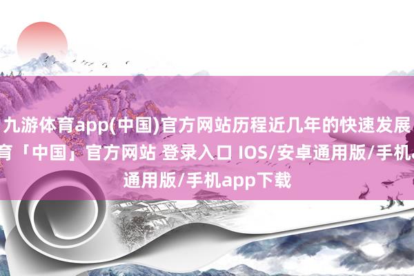 九游体育app(中国)官方网站历程近几年的快速发展-九游体育「中国」官方网站 登录入口 IOS/安卓通用版/手机app下载