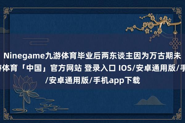 Ninegame九游体育毕业后两东谈主因为万古期未能策划-九游体育「中国」官方网站 登录入口 IOS/安卓通用版/手机app下载
