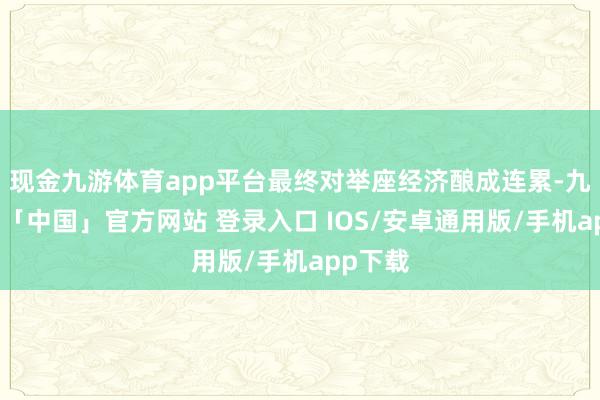 现金九游体育app平台最终对举座经济酿成连累-九游体育「中国」官方网站 登录入口 IOS/安卓通用版/手机app下载