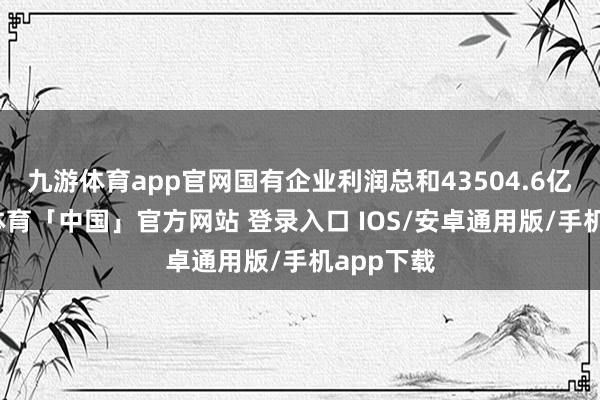 九游体育app官网国有企业利润总和43504.6亿元-九游体育「中国」官方网站 登录入口 IOS/安卓通用版/手机app下载