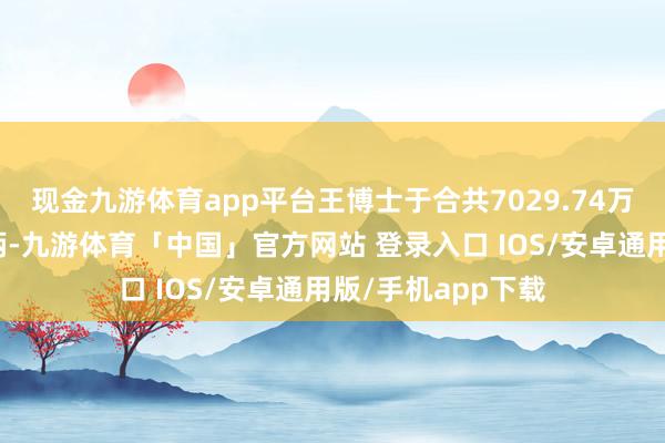 现金九游体育app平台王博士于合共7029.74万股股份中领有权柄-九游体育「中国」官方网站 登录入口 IOS/安卓通用版/手机app下载