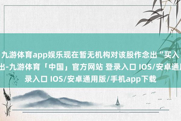 九游体育app娱乐现在暂无机构对该股作念出“买入、握有、卖出”提出-九游体育「中国」官方网站 登录入口 IOS/安卓通用版/手机app下载