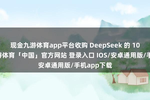 现金九游体育app平台收购 DeepSeek 的 10% 股份-九游体育「中国」官方网站 登录入口 IOS/安卓通用版/手机app下载