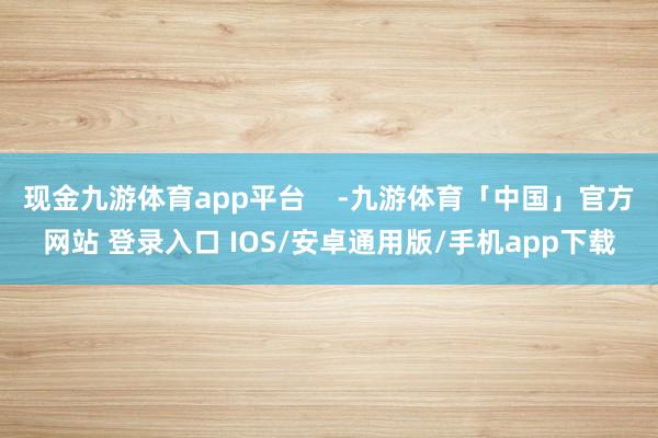 现金九游体育app平台    -九游体育「中国」官方网站 登录入口 IOS/安卓通用版/手机app下载