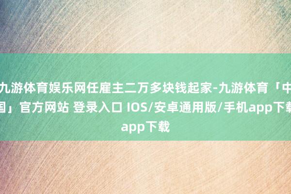 九游体育娱乐网任雇主二万多块钱起家-九游体育「中国」官方网站 登录入口 IOS/安卓通用版/手机app下载