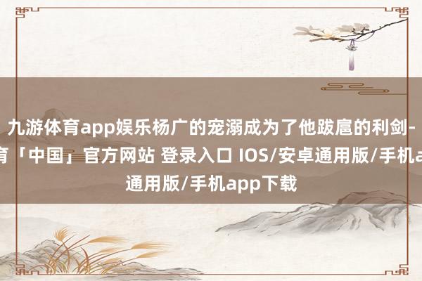 九游体育app娱乐杨广的宠溺成为了他跋扈的利剑-九游体育「中国」官方网站 登录入口 IOS/安卓通用版/手机app下载