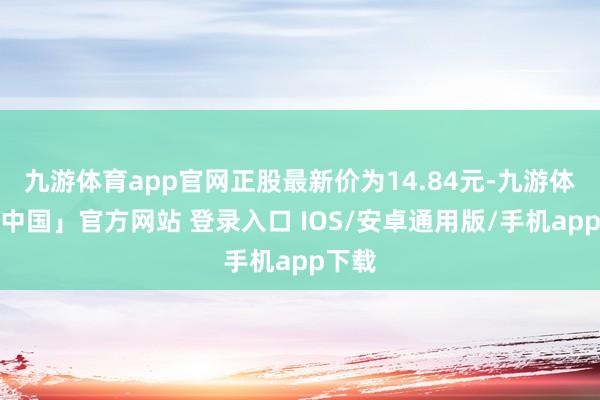 九游体育app官网正股最新价为14.84元-九游体育「中国」官方网站 登录入口 IOS/安卓通用版/手机app下载