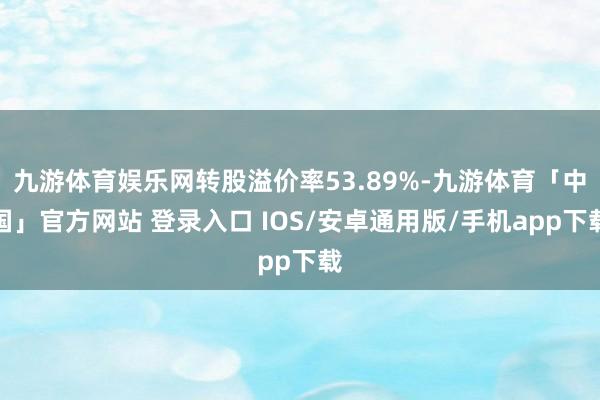 九游体育娱乐网转股溢价率53.89%-九游体育「中国」官方网站 登录入口 IOS/安卓通用版/手机app下载