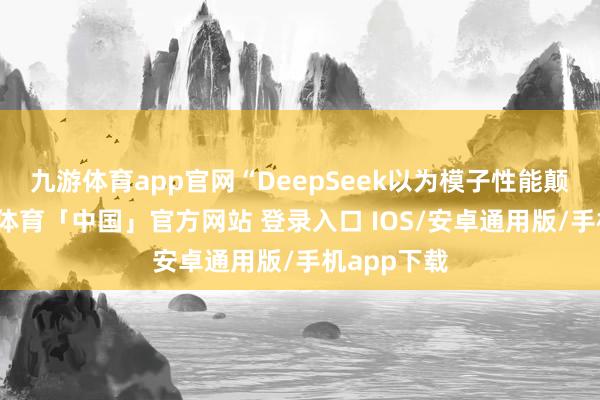 九游体育app官网“DeepSeek以为模子性能颠倒好-九游体育「中国」官方网站 登录入口 IOS/安卓通用版/手机app下载